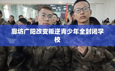 廊坊广阳改变叛逆青少年全封闭学校