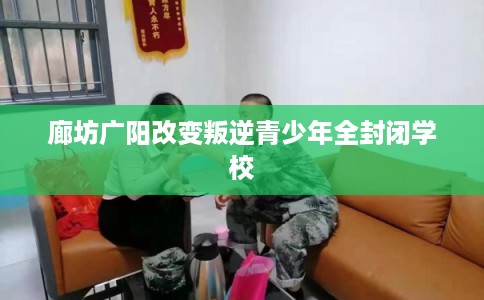 廊坊广阳改变叛逆青少年全封闭学校