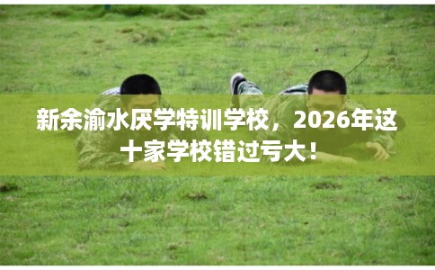 新余渝水厌学特训学校，2026年这十家学校错过亏大！