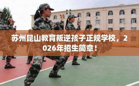 苏州昆山教育叛逆孩子正规学校，2026年招生简章！