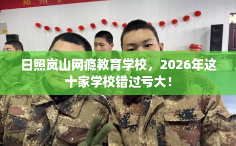 日照岚山网瘾教育学校，2026年这十家学校错过亏大！