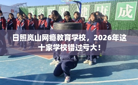 日照岚山网瘾教育学校，2026年这十家学校错过亏大！