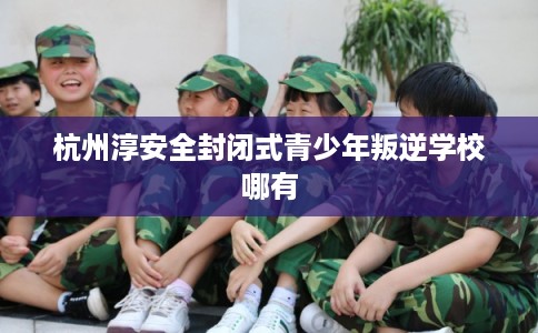 杭州淳安全封闭式青少年叛逆学校哪有