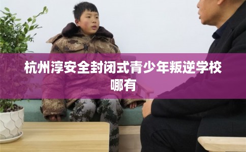 杭州淳安全封闭式青少年叛逆学校哪有