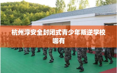 杭州淳安全封闭式青少年叛逆学校哪有