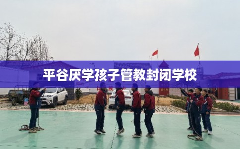 平谷厌学孩子管教封闭学校