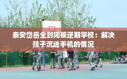 泰安岱岳全封闭叛逆期学校：解决孩子沉迷手机的情况