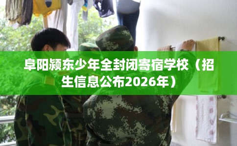 阜阳颍东少年全封闭寄宿学校（招生信息公布2026年）