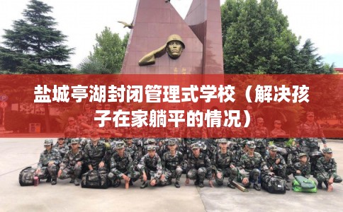 盐城亭湖封闭管理式学校（解决孩子在家躺平的情况）