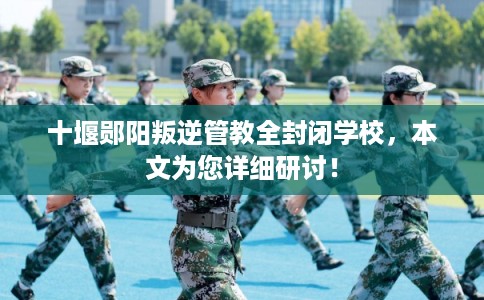 十堰郧阳叛逆管教全封闭学校，本文为您详细研讨！