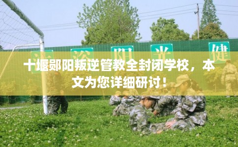 十堰郧阳叛逆管教全封闭学校，本文为您详细研讨！