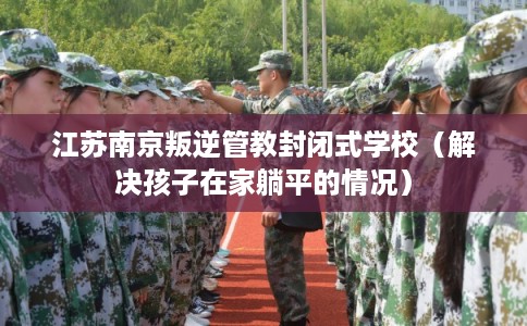 江苏南京叛逆管教封闭式学校（解决孩子在家躺平的情况）