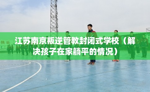 江苏南京叛逆管教封闭式学校（解决孩子在家躺平的情况）