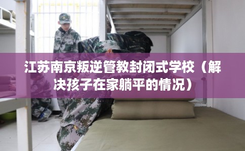江苏南京叛逆管教封闭式学校（解决孩子在家躺平的情况）