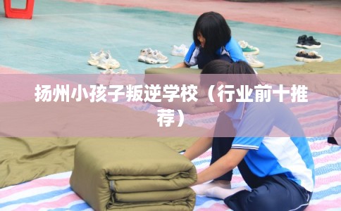 扬州小孩子叛逆学校(行业前十推荐) 扬州小孩子叛逆学校(行业前十推荐)