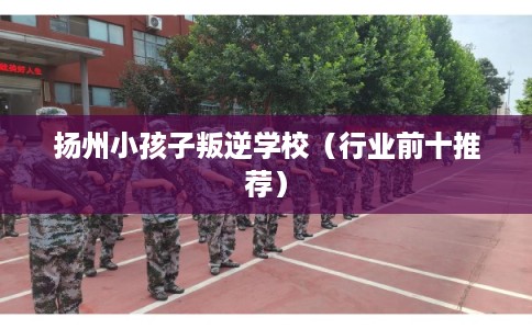 扬州小孩子叛逆学校(行业前十推荐) 扬州小孩子叛逆学校(行业前十推荐)