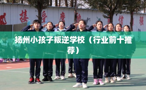 扬州小孩子叛逆学校（行业前十推荐）