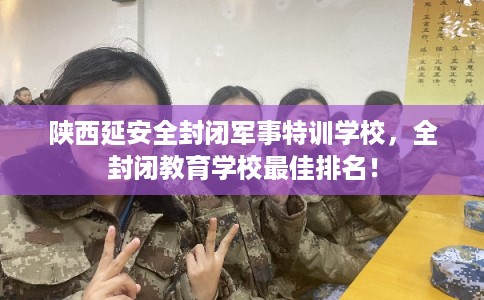陕西延安全封闭军事特训学校，全封闭教育学校最佳排名！