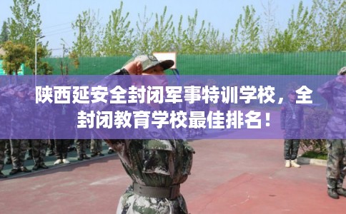 陕西延安全封闭军事特训学校，全封闭教育学校最佳排名！