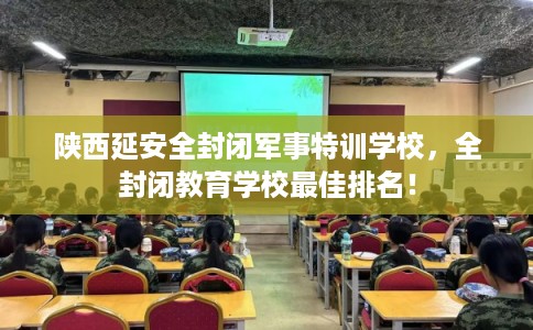 陕西延安全封闭军事特训学校，全封闭教育学校最佳排名！