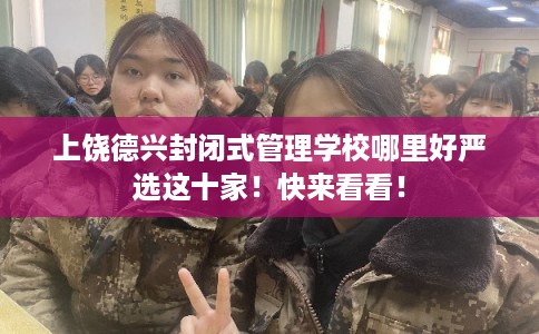 上饶德兴封闭式管理学校哪里好严选这十家！快来看看！
