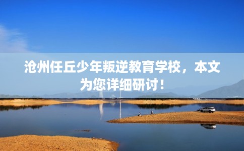 沧州任丘少年叛逆教育学校，本文为您详细研讨！