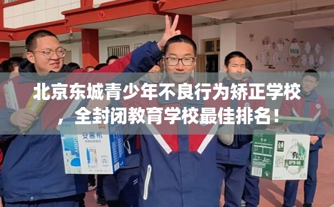 北京东城青少年不良行为矫正学校，全封闭教育学校最佳排名！