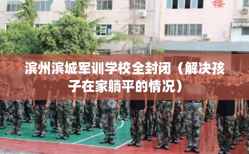 滨州滨城军训学校全封闭（解决孩子在家躺平的情况）