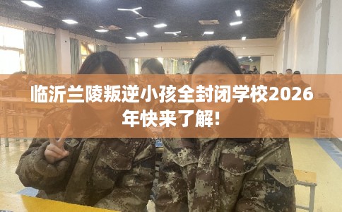 临沂兰陵叛逆小孩全封闭学校2026年快来了解!