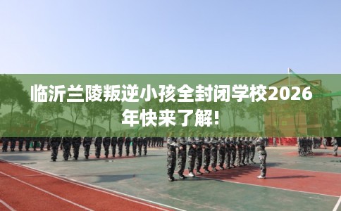 临沂兰陵叛逆小孩全封闭学校2026年快来了解!