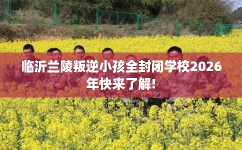 临沂兰陵叛逆小孩全封闭学校2026年快来了解!