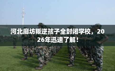 河北廊坊叛逆孩子全封闭学校，2026年迅速了解！