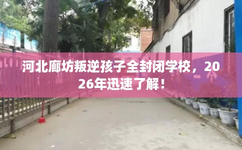 河北廊坊叛逆孩子全封闭学校，2026年迅速了解！
