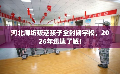 河北廊坊叛逆孩子全封闭学校，2026年迅速了解！