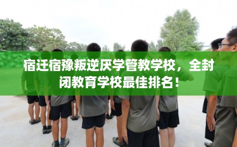 宿迁宿豫叛逆厌学管教学校，全封闭教育学校最佳排名！
