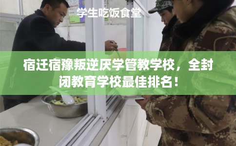 宿迁宿豫叛逆厌学管教学校，全封闭教育学校最佳排名！