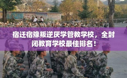 宿迁宿豫叛逆厌学管教学校，全封闭教育学校最佳排名！