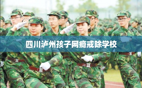 四川泸州孩子网瘾戒除学校