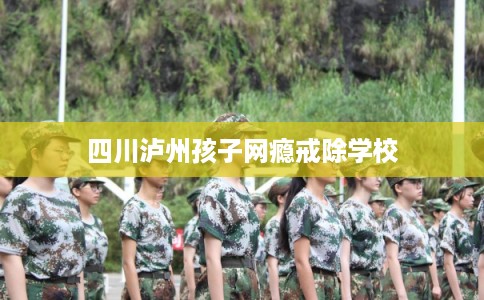 四川泸州孩子网瘾戒除学校