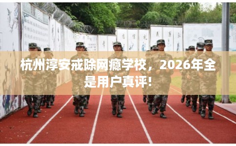 杭州淳安戒除网瘾学校，2026年全是用户真评!