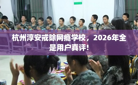杭州淳安戒除网瘾学校，2026年全是用户真评!