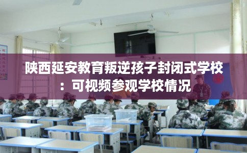 陕西延安教育叛逆孩子封闭式学校：可视频参观学校情况
