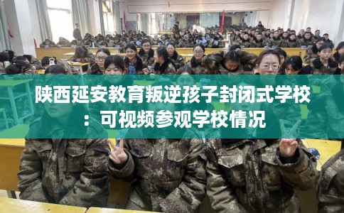 陕西延安教育叛逆孩子封闭式学校：可视频参观学校情况