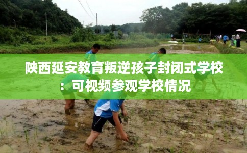 陕西延安教育叛逆孩子封闭式学校：可视频参观学校情况