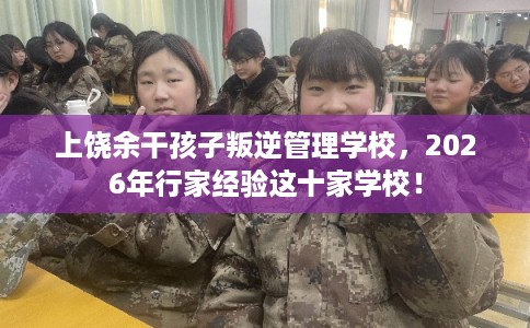 上饶余干孩子叛逆管理学校，2026年行家经验这十家学校！