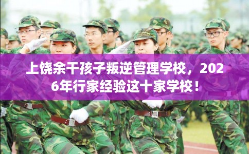 上饶余干孩子叛逆管理学校，2026年行家经验这十家学校！