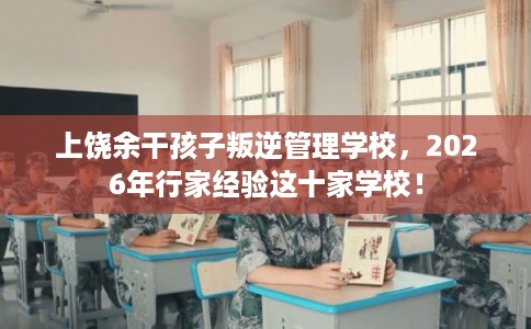 上饶余干孩子叛逆管理学校，2026年行家经验这十家学校！