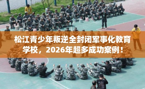 松江青少年叛逆全封闭军事化教育学校，2026年超多成功案例！