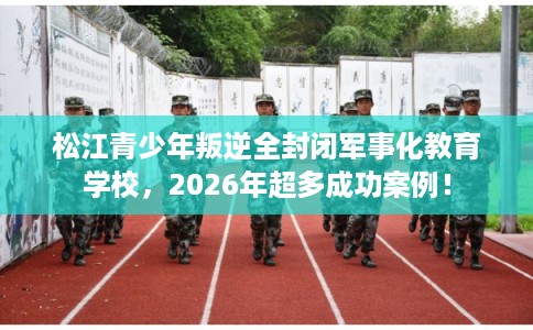 松江青少年叛逆全封闭军事化教育学校，2026年超多成功案例！