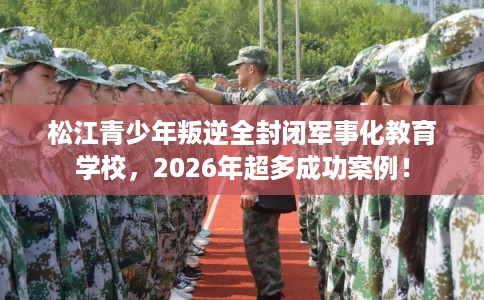 松江青少年叛逆全封闭军事化教育学校，2026年超多成功案例！